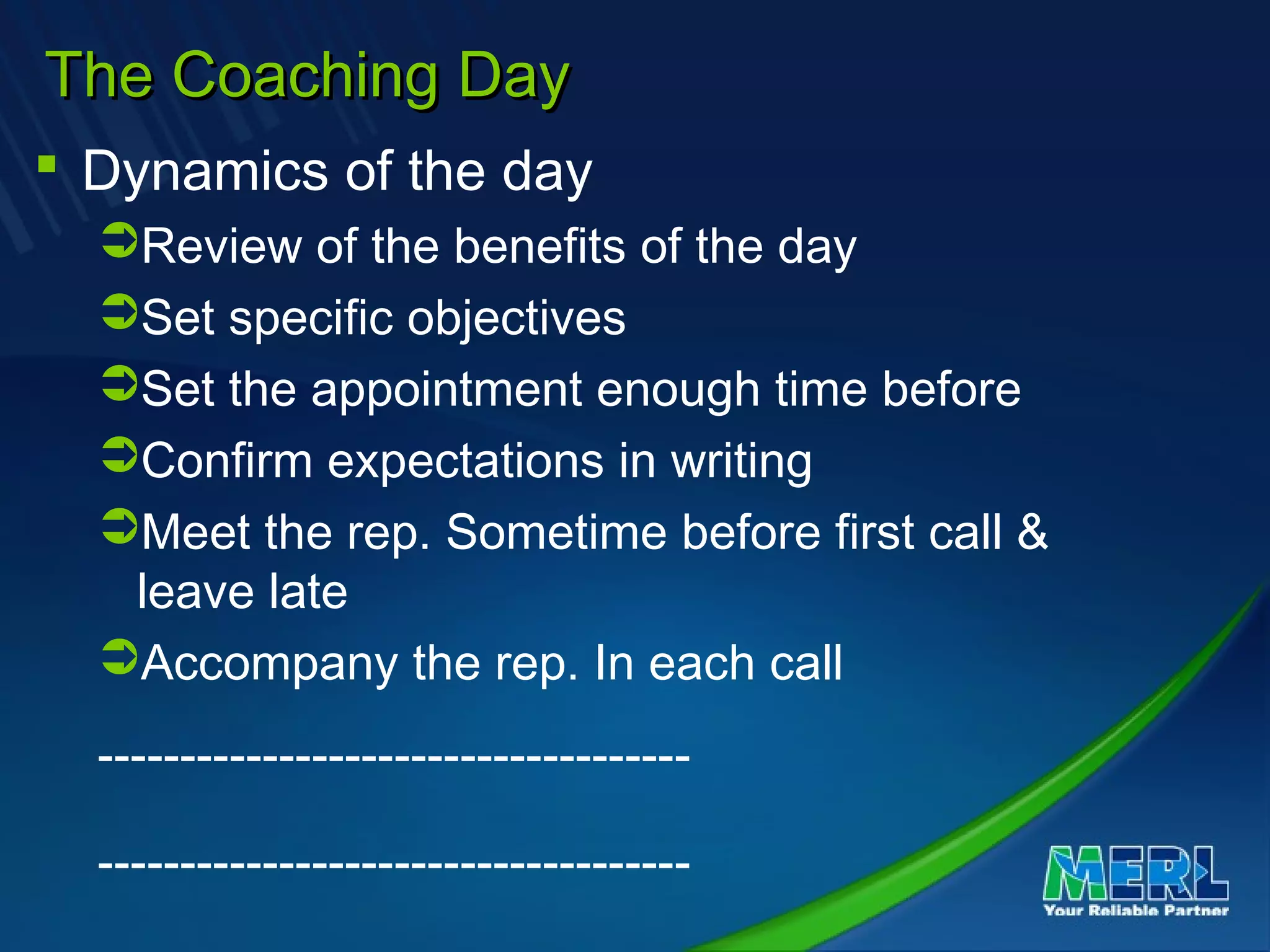 The Coaching DayThe Coaching Day
 Dynamics of the day
Review of the benefits of the day
Set specific objectives
Set the appointment enough time before
Confirm expectations in writing
Meet the rep. Sometime before first call &
leave late
Accompany the rep. In each call
------------------------------------
------------------------------------
 