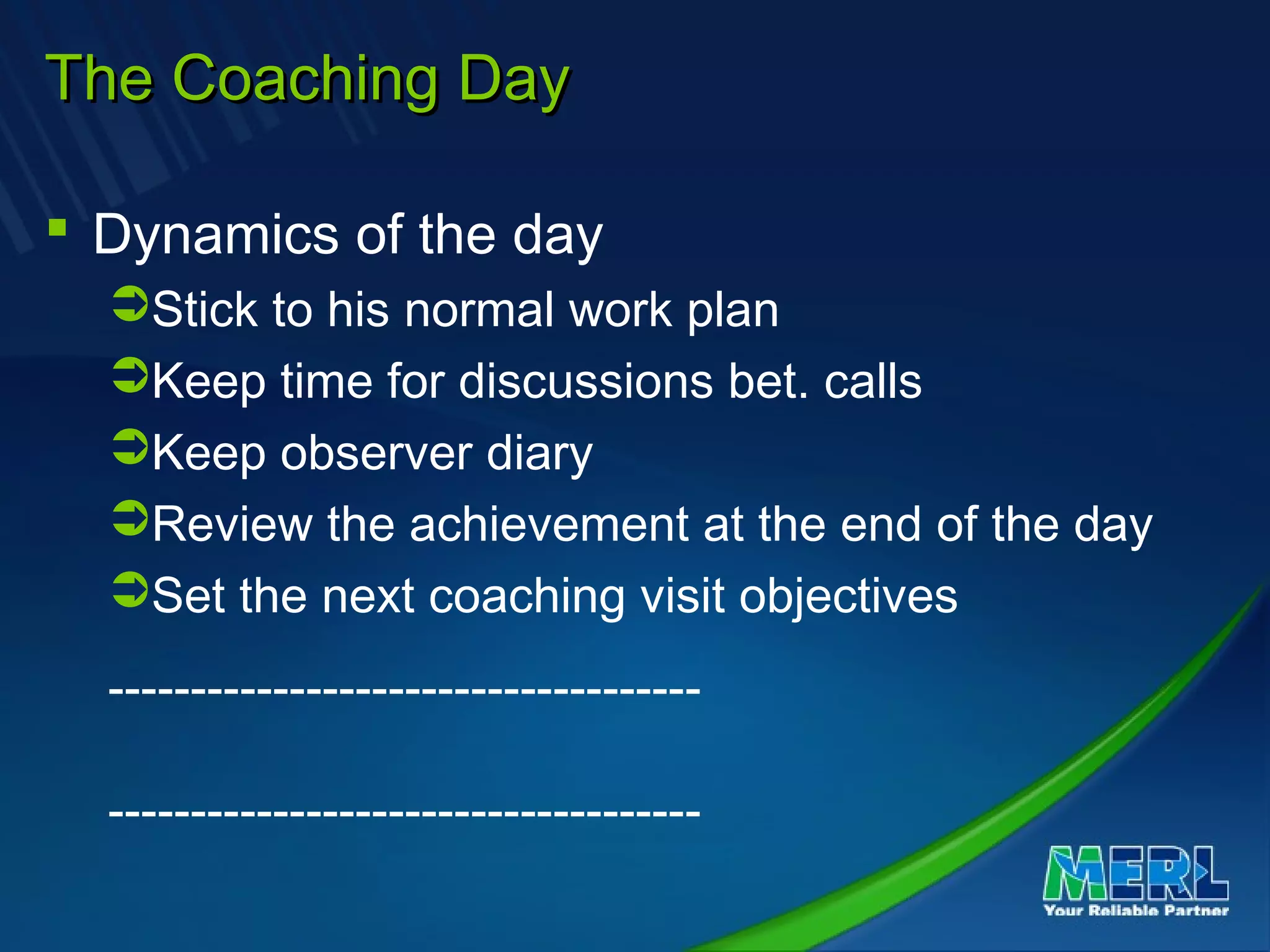 The Coaching DayThe Coaching Day
 Dynamics of the day
Stick to his normal work plan
Keep time for discussions bet. calls
Keep observer diary
Review the achievement at the end of the day
Set the next coaching visit objectives
------------------------------------
------------------------------------
 
