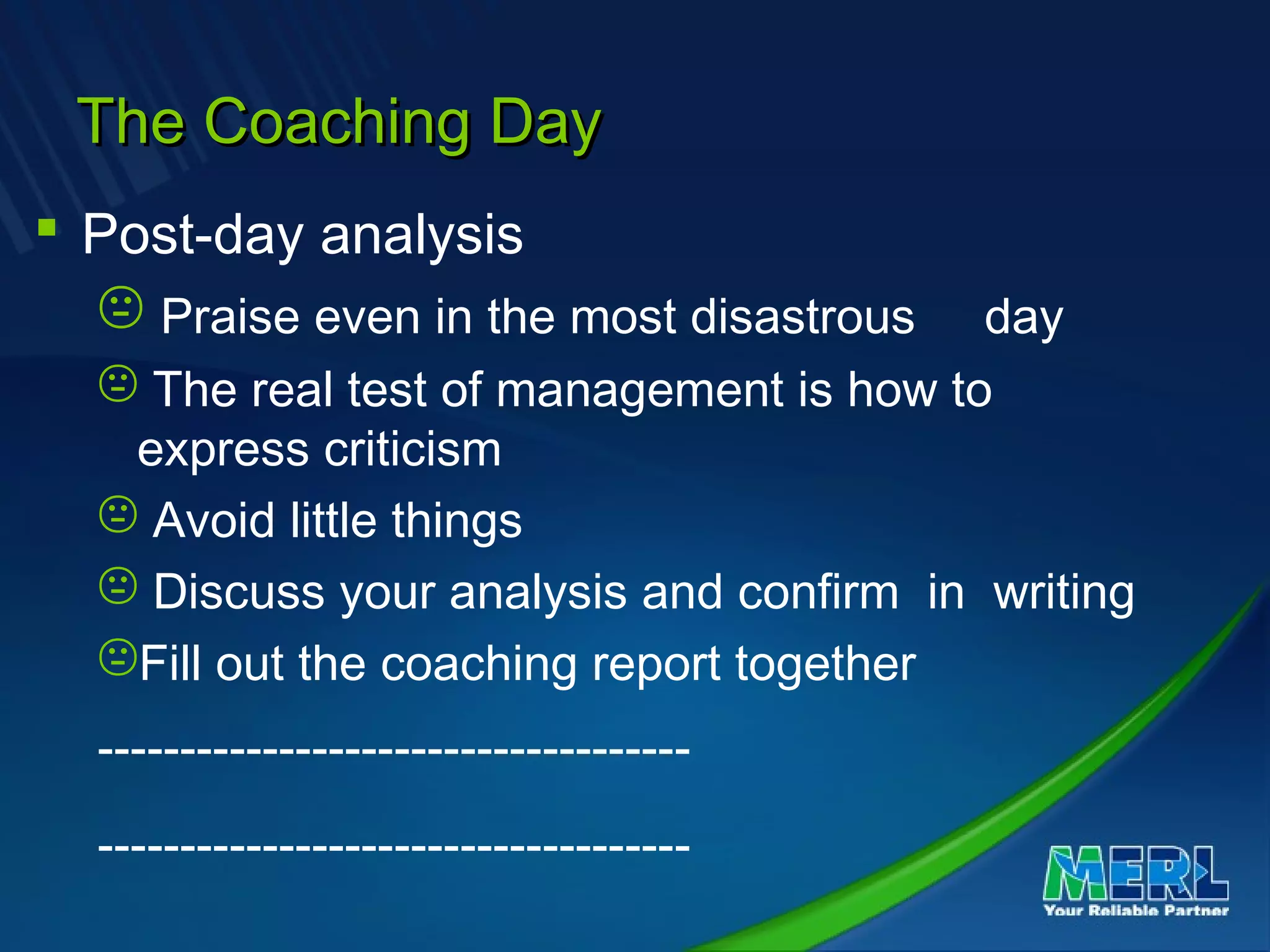The Coaching DayThe Coaching Day
 Post-day analysis
 Praise even in the most disastrous day
 The real test of management is how to
express criticism
 Avoid little things
 Discuss your analysis and confirm in writing
Fill out the coaching report together
------------------------------------
------------------------------------
 