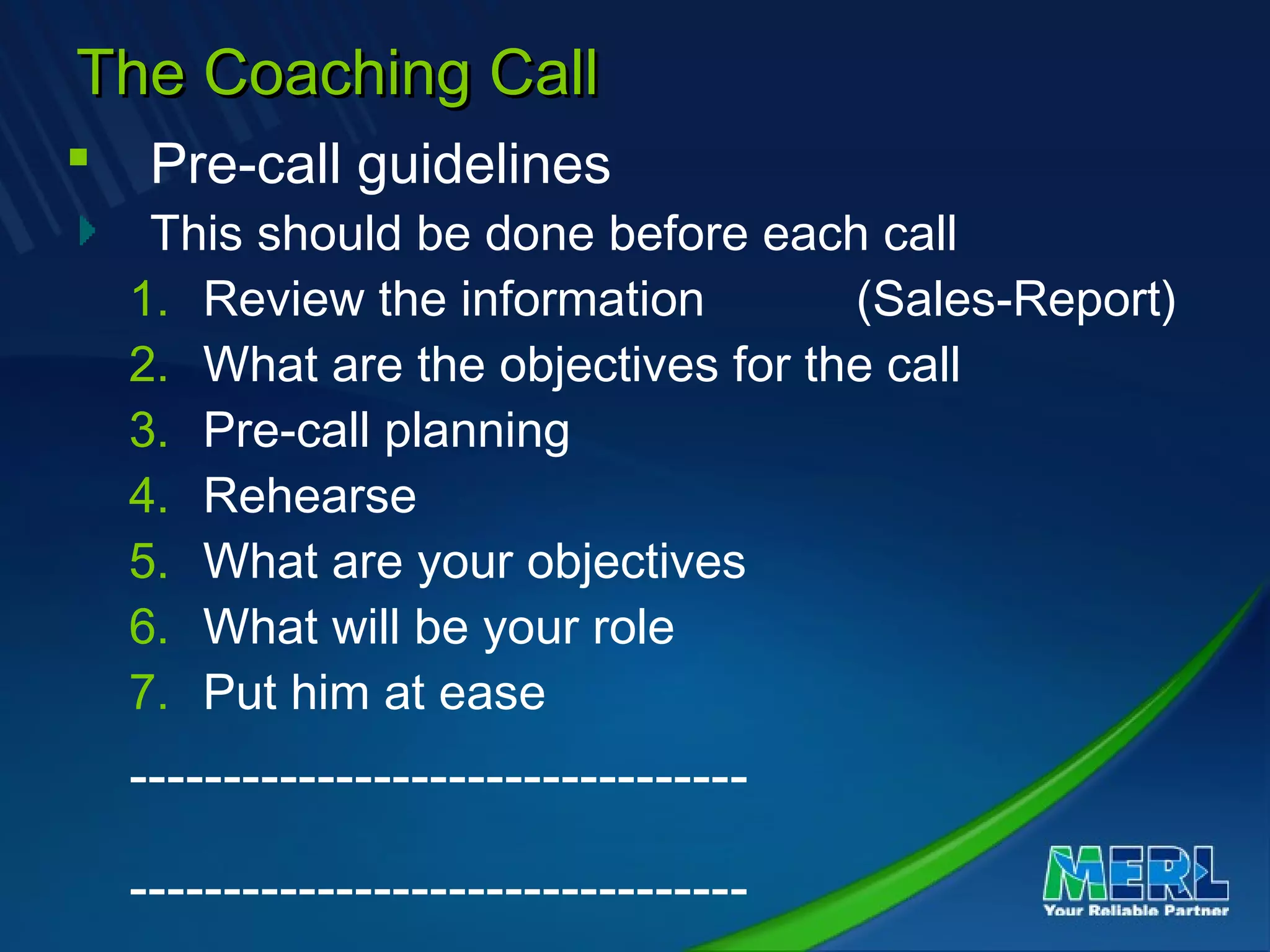 The Coaching CallThe Coaching Call
 Pre-call guidelines
This should be done before each call
1. Review the information (Sales-Report)
2. What are the objectives for the call
3. Pre-call planning
4. Rehearse
5. What are your objectives
6. What will be your role
7. Put him at ease
---------------------------------
---------------------------------
 