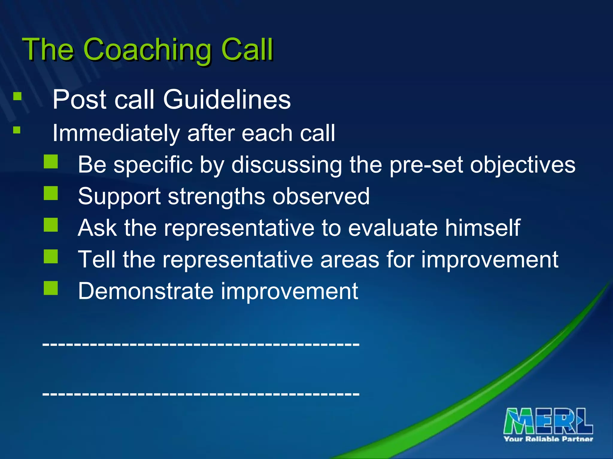The Coaching CallThe Coaching Call
 Post call Guidelines
 Immediately after each call
 Be specific by discussing the pre-set objectives
 Support strengths observed
 Ask the representative to evaluate himself
 Tell the representative areas for improvement
 Demonstrate improvement
----------------------------------------
----------------------------------------
 