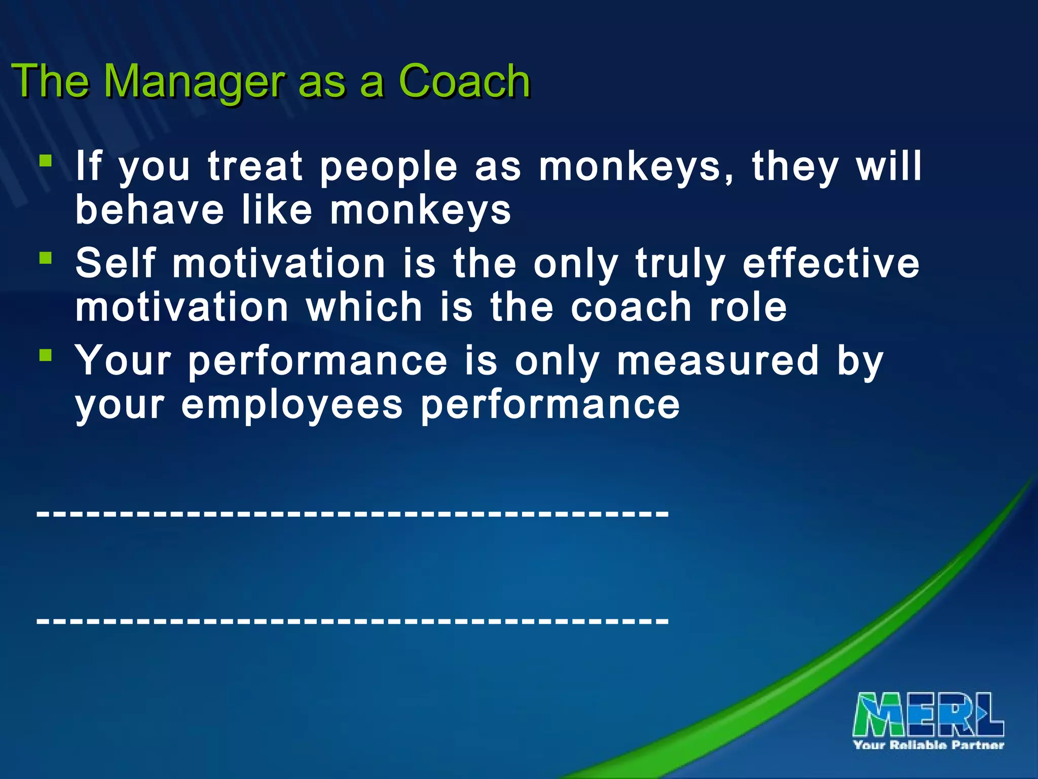 The Manager as a CoachThe Manager as a Coach
 If you treat people as monkeys, they will
behave like monkeys
 Self motivation is the only truly effective
motivation which is the coach role
 Your performance is only measured by
your employees performance
--------------------------------------
--------------------------------------
 