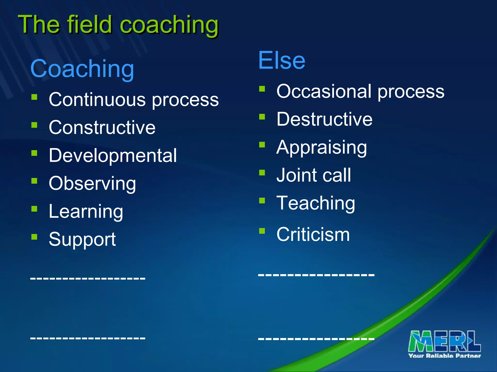 The field coachingThe field coaching
Coaching
 Continuous process
 Constructive
 Developmental
 Observing
 Learning
 Support
------------------
------------------
Else
 Occasional process
 Destructive
 Appraising
 Joint call
 Teaching
 Criticism
----------------
----------------
 