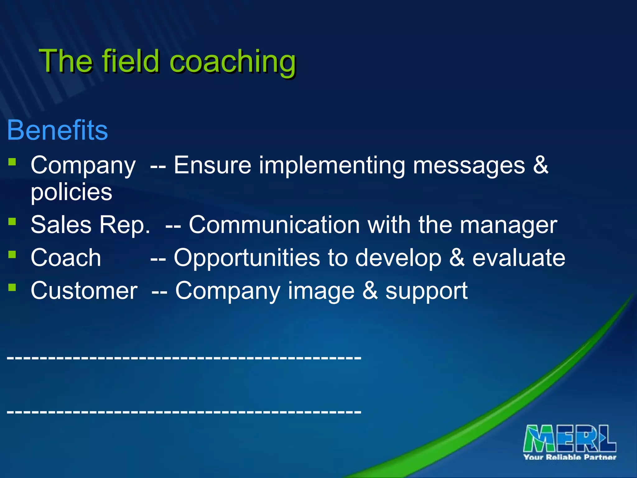 The field coachingThe field coaching
Benefits
 Company -- Ensure implementing messages &
policies
 Sales Rep. -- Communication with the manager
 Coach -- Opportunities to develop & evaluate
 Customer -- Company image & support
-------------------------------------------
-------------------------------------------
 