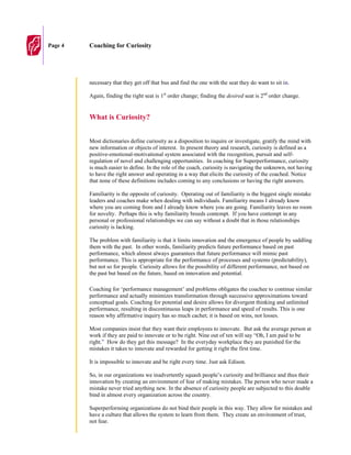 Page 4   Coaching for Curiosity




         necessary that they get off that bus and find the one with the seat they do want to sit in.

         Again, finding the right seat is 1st order change; finding the desired seat is 2nd order change.


         What is Curiosity?


         Most dictionaries define curiosity as a disposition to inquire or investigate, gratify the mind with
         new information or objects of interest. In present theory and research, curiosity is defined as a
         positive-emotional-motivational system associated with the recognition, pursuit and self-
         regulation of novel and challenging opportunities. In coaching for Superperformance, curiosity
         is much easier to define. In the role of the coach, curiosity is navigating the unknown, not having
         to have the right answer and operating in a way that elicits the curiosity of the coached. Notice
         that none of these definitions includes coming to any conclusions or having the right answers.

         Familiarity is the opposite of curiosity. Operating out of familiarity is the biggest single mistake
         leaders and coaches make when dealing with individuals. Familiarity means I already know
         where you are coming from and I already know where you are going. Familiarity leaves no room
         for novelty. Perhaps this is why familiarity breeds contempt. If you have contempt in any
         personal or professional relationships we can say without a doubt that in those relationships
         curiosity is lacking.

         The problem with familiarity is that it limits innovation and the emergence of people by saddling
         them with the past. In other words, familiarity predicts future performance based on past
         performance, which almost always guarantees that future performance will mimic past
         performance. This is appropriate for the performance of processes and systems (predictability),
         but not so for people. Curiosity allows for the possibility of different performance, not based on
         the past but based on the future, based on innovation and potential.

         Coaching for ‘performance management’ and problems obligates the coachee to continue similar
         performance and actually minimizes transformation through successive approximations toward
         conceptual goals. Coaching for potential and desire allows for divergent thinking and unlimited
         performance, resulting in discontinuous leaps in performance and speed of results. This is one
         reason why affirmative inquiry has so much cachet; it is based on wins, not losses.

         Most companies insist that they want their employees to innovate. But ask the average person at
         work if they are paid to innovate or to be right. Nine out of ten will say “Oh, I am paid to be
         right.” How do they get this message? In the everyday workplace they are punished for the
         mistakes it takes to innovate and rewarded for getting it right the first time.

         It is impossible to innovate and be right every time. Just ask Edison.

         So, in our organizations we inadvertently squash people’s curiosity and brilliance and thus their
         innovation by creating an environment of fear of making mistakes. The person who never made a
         mistake never tried anything new. In the absence of curiosity people are subjected to this double
         bind in almost every organization across the country.

         Superperforming organizations do not bind their people in this way. They allow for mistakes and
         have a culture that allows the system to learn from them. They create an environment of trust,
         not fear.
 