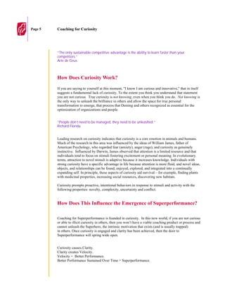Page 5   Coaching for Curiosity




         “The only sustainable competitive advantage is the ability to learn faster than your
         competitors.”
         Arie de Geus



         How Does Curiosity Work?

         If you are saying to yourself at this moment, "I know I am curious and innovative," that in itself
         suggests a fundamental lack of curiosity. To the extent you think you understand that statement
         you are not curious. True curiosity is not knowing, even when you think you do. Not knowing is
         the only way to unleash the brilliance in others and allow the space for true personal
         transformation to emerge, that process that Deming and others recognized as essential for the
         optimization of organizations and people.


         “People don’t need to be managed, they need to be unleashed.”
         Richard Florida


         Leading research on curiosity indicates that curiosity is a core emotion in animals and humans.
         Much of the research in this area was influenced by the ideas of William James, father of
         American Psychology, who regarded fear (anxiety), anger (rage), and curiosity as genuinely
         instinctive. Influenced by Darwin, James observed that attention is a limited resource and that
         individuals tend to focus on stimuli fostering excitement or personal meaning. In evolutionary
         terms, attraction to novel stimuli is adaptive because it increases knowledge. Individuals with
         strong curiosity have a specific advantage in life because attention is more fluid, and novel ideas,
         objects, and relationships can be found, enjoyed, explored, and integrated into a continually
         expanding self. In principle, these aspects of curiosity aid survival – for example, finding plants
         with medicinal properties, increasing social resources, discovering new habitats.

         Curiosity prompts proactive, intentional behaviors in response to stimuli and activity with the
         following properties: novelty, complexity, uncertainty and conflict.

         .
         How Does This Influence the Emergence of Superperformance?

         Coaching for Superperformance is founded in curiosity. In this new world, if you are not curious
         or able to illicit curiosity in others, then you won’t have a viable coaching product or process and
         cannot unleash the Superhero, the intrinsic motivation that exists (and is usually trapped)
         in others. Once curiosity is engaged and clarity has been achieved, then the door to
         Superperformance will spring wide open.


         Curiosity causes Clarity.
         Clarity creates Velocity.
         Velocity = Better Performance.
         Better Performance Sustained Over Time = Superperformance.
 