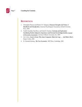 Page 7   Coaching for Curiosity




         REFERENCES
         1.   Christopher Peterson and Martin E.P. Seligman, Character Strengths and Virtues A
              Handbook and Classification, American Psychological Association, Oxford University
              Press, 2004
         2.   Todd B. Kashdan, Paul Rose, and Frank D. Fincham, Curiosity and Exploration:
              Facilitating Positive Subjective Experiences and Personal Growth Opportunities, Journal
              of Personality Assessment, Lawrence Erlbaum Associates, Inc. 2004
         3.   Jim Collins, Good to Great: Why Some Companies Make the Leap . . . And Others Don’t,
              Harper Collins, 2001
         4.   W. Edwards Deming, The New Economics, MIT Press, Cambridge, 2002.
 