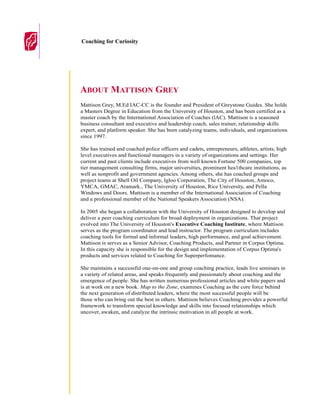 Coaching for Curiosity




ABOUT MATTISON GREY
Mattison Grey, M.Ed IAC-CC is the founder and President of Greystone Guides. She holds
a Masters Degree in Education from the University of Houston, and has been certified as a
master coach by the International Association of Coaches (lAC). Mattison is a seasoned
business consultant and executive and leadership coach, sales trainer, relationship skills
expert, and platform speaker. She has been catalyzing teams, individuals, and organizations
since 1997.

She has trained and coached police officers and cadets, entrepreneurs, athletes, artists, high
level executives and functional managers in a variety of organizations and settings. Her
current and past clients include executives from well known Fortune 500 companies, top
tier management consulting firms, major universities, prominent hea1thcare institutions, as
well as nonprofit and government agencies. Among others, she has coached groups and
project teams at Shell Oil Company, Igloo Corporation, The City of Houston, Amoco,
YMCA, GMAC, Aramark., The University of Houston, Rice University, and Pella
Windows and Doors. Mattison is a member of the International Association of Coaching
and a professional member of the National Speakers Association (NSA).

In 2005 she began a collaboration with the University of Houston designed to develop and
deliver a peer coaching curriculum for broad deployment in organizations. That project
evolved into The University of Houston's Executive Coaching Institute, where Mattison
serves as the program coordinator and lead instructor. The program curriculum includes
coaching tools for formal and informal leaders, high performance, and goal achievement.
Mattison is serves as a Senior Advisor, Coaching Products, and Partner in Corpus Optima.
In this capacity she is responsible for the design and implementation of Corpus Optima's
products and services related to Coaching for Superperfomance.

She maintains a successful one-on-one and group coaching practice, leads live seminars in
a variety of related areas, and speaks frequently and passionately about coaching and the
emergence of people. She has written numerous professional articles and white papers and
is at work on a new book. Map to the Zone, examines Coaching as the core force behind
the next generation of distributed leaders, where the most successful people will be
those who can bring out the best in others. Mattison believes Coaching provides a powerful
framework to transform special knowledge and skills into focused relationships which
uncover, awaken, and catalyze the intrinsic motivation in all people at work.
 