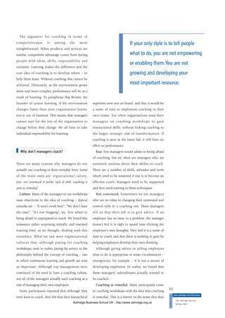 The argument for coaching in terms of
competitiveness is among the most
straightforward. When products and services are
similar, competitive advantage comes from having
people with ideas, skills, responsibility and
initiative. Learning makes the difference and the
core idea of coaching is to develop others – to
help them learn. Without coaching this cannot be
achieved. Ultimately, as the environment grows
more and more complex, performance will be as a
result of learning. To paraphrase Reg Revans, the
founder of action learning, if the environment
changes faster than your organisation learns,
you’re out of business. This means that managers
cannot wait for the rest of the organisation to
change before they change. We all have to take
individual responsibility for learning.
■ Why don’t managers coach?
There are many reasons why managers do not
actually use coaching in their everyday lives. Some
of the main ones are: organisational culture;
fear; not convinced it works; lack of skill; coaching is
seen as remedial.
Culture. Many of the managers in our workshops
raise objections to the idea of coaching – typical
remarks are – “It won’t work here”, “We don’t have
the time”, “It’s tree hugging”, etc. Few admit to
being afraid or unprepared to coach. We found this
resistance rather surprising initially, and resented
wasting time, as we thought, dealing with this
resistance. What we saw were organisational
cultures that, although paying for coaching
workshops, were in reality paying lip service to the
philosophy behind the concept of coaching – one
in which continuous learning and growth are seen
as important. Although top management were
convinced of the need to have a coaching culture,
not all of the managers actually used coaching as a
way of managing their own employees.
Many participants reported that although they
were keen to coach, they felt that their hierarchical
superiors were not on board, and that it would be
a waste of time to implement coaching in their
own teams. Too often organisations send their
managers on coaching workshops to gain
transactional skills, without linking coaching to
the larger, strategic aim of transformation. If
coaching is seen as the latest fad, it will have no
effect on performance.
Fear. Few managers would admit to being afraid
of coaching, but we often see managers who are
extremely anxious about their ability to coach.
There are a number of skills, attitudes and tools
which need to be mastered if one is to become an
effective coach. Managers need to be supported
and they need training in these techniques.
Not convinced. Sometimes we see managers
who see no value in changing their command and
control style to a coaching one. These managers
tell us that their job is to give advice. If an
employee has an issue or a problem, the manager
doesn’t feel it is right to spend time eliciting the
employee’s own thoughts. They feel it is a waste of
time to coach and that there is nothing to gain by
helping employees develop their own thinking.
Although giving advice or telling employees
what to do is appropriate in some circumstances –
emergencies, for example – it is not a means of
developing employees. In reality, we found that
these managers’ subordinates actually wanted to
be coached.
Coaching as remedial. Many participants come
to coaching workshops with the idea that coaching
is remedial. This is a barrier in the sense that they
13
DIRECTIONS
www.ashridge.com/directions
The Ashridge Journal
Spring 2002
If your only style is to tell people
what to do, you are not empowering
or enabling them.You are not
growing and developing your
most important resource.
Ashridge Business School UK - http://www.ashridge.org.uk
 