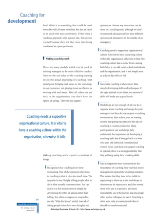 don’t think it is something that could be used
every day with all team members, but just as a tool
to be used with poor performers. If they tried a
coaching approach with anyone else, that person
resisted because they felt they were then being
considered as a poor performer.
■ Making coaching work
There are many models which can be used in
training managers to be more effective coaches.
However the real value of the coaching training
lies in the actual practising of coaching, with
participants bringing real issues to the workshop.
In our experience, role playing is not as effective as
working with real issues. After all, when you are
back in the organisation, you don’t have the
option of saying, “This was just a game”.
Making coaching work requires a number of
things:
■ Recognition that coaching is not time
consuming. One of the common objections
to coaching is that it takes too much time. The
opposite is true. Simply telling people what to
do is what actually consumes time. You can
coach in a five minute session simply by
developing the reflex of asking rather than
telling. Too often managers are tempted to
use the “Why don’t you” model, instead of
asking people what their own thoughts and
options are. Almost any interaction can be
done in a coaching style, although we don’t
recommend asking people for their different
options and alternatives in the middle of an
emergency.
■ Coaching needs a supportive organisational
culture. It is vital to have a coaching culture
within the organisation, otherwise it fails. The
coaching culture has to come from a strong
belief that it can add value to both individuals
and the organisation, and is not simply seen
as a sheep dip reflex or fad.
■ Successful coaching is about more than
simply developing skills and techniques. If
the right attitude is not there, no amount of
skills will make you a good coach.
■ Workshops are not enough. If all you do is
organise some coaching workshops for your
managers, but then do not support a coaching
environment, then at best, you are wasting
money. Just paying lip service to the idea of
coaching is counter productive. Many
participants in our workshops fully
understand the importance of developing a
coaching style, but if they go back to a boss
who uses old fashioned command and
control styles, and does not support coaching
in practise, there is a strong possibility that
they will stop using their coaching skills.
■ Top management must communicate the
importance of coaching. It is vital that senior
management support the coaching initiative.
This means that they have to be visible in
supporting it, show up at the workshops to
demonstrate its importance, and also reward
those who use it in practice, and most
importantly, use it themselves and encourage
other senior colleagues to use it. Coaching is
often seen only as transactional when it
should be transformational.
14
DIRECTIONS
www.ashridge.com/directions
The Ashridge Journal
Spring 2002
Coaching for
development
Coaching needs a supportive
organisational culture. It is vital to
have a coaching culture within the
organisation, otherwise it fails.
Ashridge Business School UK - http://www.ashridge.org.uk
 