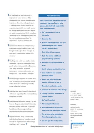 ■ For coaching to be most effective, it is
important for senior members of the
management team to point out the strategic
importance of coaching to the participants.
A coaching culture will not survive in the
organisation unless it is seen to add value to
the strategy of the organisation and improve
the quality of organisational life. As consultants
and trainers we can remind participants of this,
but it is clearly the responsibility of the
organisation’s leaders to communicate it.
■ Resistances to the idea of managers using a
coaching style must be acknowledged and
brought into the open. Some managers do
resist and it is important to listen to their
concerns.
■ Coaching must not be seen as a fad or only
as remedial. The aim of coaching is to help
people achieve their potential, and everyone,
at all levels, can benefit. No serious
sportsman or woman would consider not
using a coach – why shouldn’t managers?
■ When training managers to be coaches, there
must be practice sessions using real issues as
well as theory. The real learning comes by
doing, and getting feedback.
■ Coaching must take account of cross-cultural
differences – especially when people are being
trained how to coach.
■ Coaching must be linked to strategy. If we only
focus on change at an individual level then the
effort and initiative will be lost. On the other
hand, if we work on strategy but forget
implementation, then we are wasting time.
■ Implementation is always carried out by
individuals and a process is needed to work
through the implementation of the strategy.
Coaching is such a process. ■
15
DIRECTIONS
www.ashridge.com/directions
The Ashridge Journal
Spring 2002
Advice to coaches
Here is a list of tips and advice to help you
coach more effectively.They are not a
panacea, but should help you avoid the
most common mistakes.
• Don’t over question – it’s not an
interrogation
• Summarise often
• Be aware of double pressure on you – your
preference for giving advice and the
coachee’s request for advice
• Resist giving advice prematurely
• Try to offer reframes and different
perspectives through questioning
• Remember that coaching should lead to
action
• Identify restraints, especially internal ones
• Check whether the issue is a puzzle,
problem or dilemma
• Balance your reality questions with
questions which move the issue on
• Remember to use the naïve question
• Understand the emotions as well as the logic
• Challenge if necessary, but learn how to
challenge elegantly
• Use “what if” questions
• Ask how important the issue is
• Build on what the coachee is actually
saying, rather than inventing new questions
• Pick up on non-verbal communication.
Notice if people get excited, or sad
• Use more open than closed questions.
REFERENCE
1. Critchley, Bill and
Casey, David. (1984).
”Second thoughts on team
building”, Mead.
RESOURCES
Gallwey, Timothy.
(2000). The Inner Game of
Work, Orion.
Kinlaw, Denis. (1989).
Coaching for Commitment,
Pfeiffer.
Ashridge Business School UK - http://www.ashridge.org.uk
 