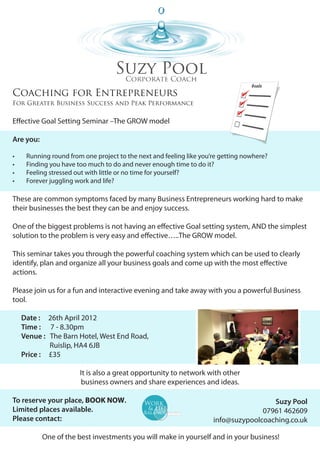Coaching for Entrepreneurs
For Greater Business Success and Peak Performance


Effective Goal Setting Seminar –The GROW model

Are you:

•	    Running round from one project to the next and feeling like you’re getting nowhere?
•	    Finding you have too much to do and never enough time to do it?
•	    Feeling stressed out with little or no time for yourself?
•	    Forever juggling work and life?

These are common symptoms faced by many Business Entrepreneurs working hard to make
their businesses the best they can be and enjoy success.

One of the biggest problems is not having an effective Goal setting system, AND the simplest
solution to the problem is very easy and effective…..The GROW model.

This seminar takes you through the powerful coaching system which can be used to clearly
identify, plan and organize all your business goals and come up with the most effective
actions.

Please join us for a fun and interactive evening and take away with you a powerful Business
tool.

     Date :    26th April 2012
     Time :     7 - 8.30pm
     Venue :   The Barn Hotel, West End Road,
     	         Ruislip, HA4 6JB
     Price :   £35

                        It is also a great opportunity to network with other
                        business owners and share experiences and ideas.

To reserve your place, BOOK NOW.                                                       Suzy Pool
Limited places available.                                                           07961 462609
Please contact:                                                       info@suzypoolcoaching.co.uk

           One of the best investments you will make in yourself and in your business!
 