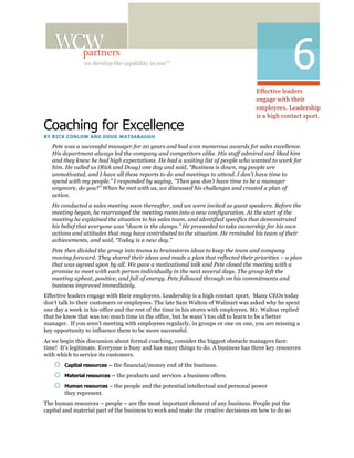 we develop the capability in you™
                                                                                                    6
                                                                                    Effective leaders
                                                                                    engage with their
                                                                                    employees. Leadership
                                                                                    is a high contact sport.
Coaching for Excellence
BY RICK CONLOW AND DOUG WATSABAUGH

   Pete was a successful manager for 20 years and had won numerous awards for sales excellence.
   His department always led the company and competitors alike. His staff admired and liked him
   and they knew he had high expectations. He had a waiting list of people who wanted to work for
   him. He called us (Rick and Doug) one day and said, “Business is down, my people are
   unmotivated, and I have all these reports to do and meetings to attend. I don’t have time to
   spend with my people.” I responded by saying, “Then you don’t have time to be a manager
   anymore, do you?” When he met with us, we discussed his challenges and created a plan of
   action.
   He conducted a sales meeting soon thereafter, and we were invited as guest speakers. Before the
   meeting began, he rearranged the meeting room into a new configuration. At the start of the
   meeting he explained the situation to his sales team, and identified specifics that demonstrated
   his belief that everyone was “down in the dumps.” He proceeded to take ownership for his own
   actions and attitudes that may have contributed to the situation. He reminded his team of their
   achievements, and said, “Today is a new day.”
   Pete then divided the group into teams to brainstorm ideas to keep the team and company
   moving forward. They shared their ideas and made a plan that reflected their priorities – a plan
   that was agreed upon by all. We gave a motivational talk and Pete closed the meeting with a
   promise to meet with each person individually in the next several days. The group left the
   meeting upbeat, positive, and full of energy. Pete followed through on his commitments and
   business improved immediately.
Effective leaders engage with their employees. Leadership is a high contact sport. Many CEOs today
don’t talk to their customers or employees. The late Sam Walton of Walmart was asked why he spent
one day a week in his office and the rest of the time in his stores with employees. Mr. Walton replied
that he knew that was too much time in the office, but he wasn’t too old to learn to be a better
manager. If you aren’t meeting with employees regularly, in groups or one on one, you are missing a
key opportunity to influence them to be more successful.
As we begin this discussion about formal coaching, consider the biggest obstacle managers face:
time! It’s legitimate. Everyone is busy and has many things to do. A business has three key resources
with which to service its customers.
       Capital resources – the financial/money end of the business.

       Material resources – the products and services a business offers.

       Human resources – the people and the potential intellectual and personal power
        they represent.
The human resources – people – are the most important element of any business. People put the
capital and material part of the business to work and make the creative decisions on how to do so
 