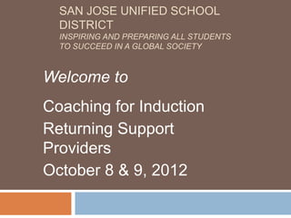 SAN JOSE UNIFIED SCHOOL
  DISTRICT
  INSPIRING AND PREPARING ALL STUDENTS
  TO SUCCEED IN A GLOBAL SOCIETY



Welcome to
Coaching for Induction
Returning Support
Providers
October 8 & 9, 2012
 