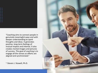 “Coaching aims to connect people in
genuinely meaningful ways and with
deeper understanding to spark
thoughts and ideas. It generates
positive, long-term feelings of
mutual respect and interest. It also
creates mental images and pictures
of success. The goal of coaching is to
engage all the senses as efforts are
aligned and synchronized.”
~ Steven J. Stowell, Ph.D.
 