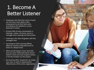 1. Become A
Better Listener
• Employees who feel their voice is heard
are 4.6 times more likely to feel
empowered to do their best work,
according to this Salesforce survey
featured in Forbes.
• At least 50% of every conversation is
listening...unless, of course, you're a
manager who's passing out instructions.
• Listening is the often-forgotten skill that
managers lack.
• According to Chief Learning Officer,
effective coaches understand how to
listen at a deeper level.
• What would happen if your team felt
that you were really listening to them?
Doesn't mean you have to grant wishes,
or let the inmates run the asylum.
• But hearing other viewpoints can shape
your own, as well as impacting the
effectiveness of the entire organization.
 