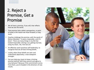 2. Reject a
Premise, Get a
Promise
• We all have a premise, if you will, that reflects
how we see the world.
• That premise (also called a perspective, or point
of view) is the reason we move forward, or stay
stuck.
• Coaches challenge the premise, with the words of
Nelson Mandela: "It seems impossible, until it's
done". There are many things in my life that
looked impossible: driving a car, getting married,
tying my shoes...Yet, here we are.
• An effective coach practices self-leadership, to
recognize that we all have limiting beliefs.
• Luckily, when those beliefs are seen and
understood objectively, a new viewpoint
emerges.
• Can you help your team to leave a limiting
premise behind? Will they commit and agree to
new behavior? Because if the commitment comes
from them, you're headed in the direction of new
results.
 