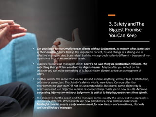 3. Safety and The
Biggest Promise
You Can Keep
• Can you listen to your employees or clients without judgement, no matter what comes out
of their mouths? That's tricky! The impulse to correct, fix and change is a strong one in
effective managers. And I can relate! Luckily, my approach today is different - because of my
experience as a transformational coach.
• Coaches realize what managers don't: There's no such thing as constructive criticism. The
only thing that criticism constructs is defensiveness. Maybe after you reflect on the
criticism you can make something of it, but criticism doesn't create an atmosphere of
safety.
• In other words, the sense that we can say and explore anything, without fear of retribution,
criticism or correction. That kind of safety is vital to new ideas. Can you offer that
environment to your team? If not, it's understandable. But maybe some objectivity is
what's required - an objective outside resource to help coach you to new results. Because
processing information without judgement is critical to helping people see things afresh.
• The objectives for the coach and the manager can be exactly the same, but the approach is
completely different. When clients see new possibilities, new promises take shape.
Masterful coaches create a safe environment for new ideas - and sometimes, that role
can't be filled by a manager.
 