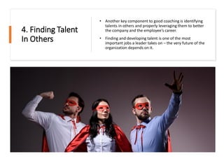4. Finding Talent
In Others
• Another key component to good coaching is identifying
talents in others and properly leveraging them to better
the company and the employee’s career.
• Finding and developing talent is one of the most
important jobs a leader takes on – the very future of the
organization depends on it.
 