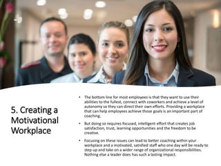 5. Creating a
Motivational
Workplace
• The bottom line for most employees is that they want to use their
abilities to the fullest, connect with coworkers and achieve a level of
autonomy so they can direct their own efforts. Providing a workplace
that can help employees achieve those goals is an important part of
coaching.
• But doing so requires focused, intelligent effort that creates job
satisfaction, trust, learning opportunities and the freedom to be
creative.
• Focusing on these issues can lead to better coaching within your
workplace and a motivated, satisfied staff who one day will be ready to
step up and take on a wider range of organizational responsibilities.
Nothing else a leader does has such a lasting impact.
 