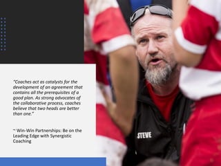 “Coaches act as catalysts for the
development of an agreement that
contains all the prerequisites of a
good plan. As strong advocates of
the collaborative process, coaches
believe that two heads are better
than one.”
~ Win-Win Partnerships: Be on the
Leading Edge with Synergistic
Coaching
 