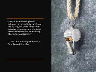 “People will have the greatest
influence on productivity, excellence,
and quality, but only if leaders can
empower employees and give them
more autonomy while maintaining
effective accountability.”
~ The Coach: Creating Partnerships
for a Competitive Edge
 