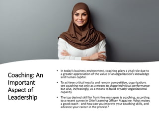 Coaching: An
Important
Aspect of
Leadership
• In today’s business environment, coaching plays a vital role due to
a greater appreciation of the value of an organization’s knowledge
and human capital.
• To achieve critical results and remain competitive, organizations
see coaching not only as a means to shape individual performance
but also, increasingly, as a means to build broader organizational
capacity.
• The top desired skill for front-line managers is coaching, according
to a recent survey in Chief Learning Officer Magazine. What makes
a good coach - and how can you improve your coaching skills, and
advance your career in the process?
 