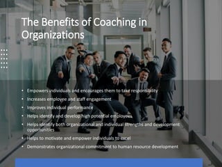 The Benefits of Coaching in
Organizations
• Empowers individuals and encourages them to take responsibility
• Increases employee and staff engagement
• Improves individual performance
• Helps identify and develop high potential employees
• Helps identify both organizational and individual strengths and development
opportunities
• Helps to motivate and empower individuals to excel
• Demonstrates organizational commitment to human resource development
 