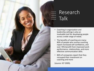 Research
Talk
• Coaching in organization and
leadership settings is also an
invaluable tool for developing people
across a wide range of needs.
• The benefits of coaching are many;
80% of people who receive coaching
report increased self-confidence, and
over 70% benefit from improved work
performance, relationships, and more
effective communication skills.
• 86% of companies report that they
recouped their investment on
coaching and more
(source: ICF 2009).
 