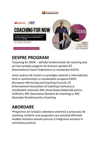 DESPRE PROGRAM
•Coaching for NOW – abilități fundamentale de coaching este
cel mai complex program de formare aprobat ICF
(International Coach Federation) cu standardul ACSTH;
•este susținut de traineri cu prestigiu național și internațional,
fiind în conformitate cu standardele europene EMCC
(European Mentoring and Coaching Council), ICI
(International Association of Coaching Institutes) și
standardele nationale ANC (Autoritatea Națională pentru
Calificări), SRC (Societatea Română de Coaching) și ARC
(Asociația Română pentru Coaching.
ABORDARE
•Programul are la bază o abordare sistemică a procesului de
coaching, conform unei programe care prezintă diferitele
modele teoretice actuale precum și integrarea acestora în
activitatea practică.
 