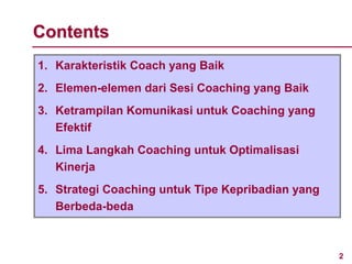 2
Contents
1. Karakteristik Coach yang Baik
2. Elemen-elemen dari Sesi Coaching yang Baik
3. Ketrampilan Komunikasi untuk Coaching yang
Efektif
4. Lima Langkah Coaching untuk Optimalisasi
Kinerja
5. Strategi Coaching untuk Tipe Kepribadian yang
Berbeda-beda
 