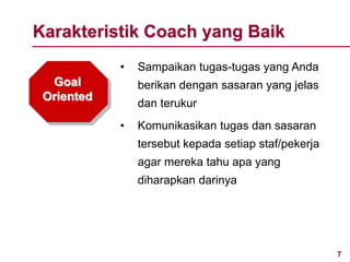 7
• Sampaikan tugas-tugas yang Anda
berikan dengan sasaran yang jelas
dan terukur
• Komunikasikan tugas dan sasaran
tersebut kepada setiap staf/pekerja
agar mereka tahu apa yang
diharapkan darinya
Karakteristik Coach yang Baik
Goal
Oriented
 
