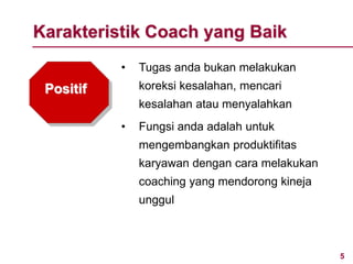 5www.rajapresentasi.com
Positif
• Tugas anda bukan melakukan
koreksi kesalahan, mencari
kesalahan atau menyalahkan
• Fungsi anda adalah untuk
mengembangkan produktifitas
karyawan dengan cara melakukan
coaching yang mendorong kineja
unggul
Karakteristik Coach yang Baik
 