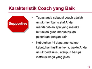 6www.rajapresentasi.com
Supportive
• Tugas anda sebagai coach adalah
untuk membantu staf Anda
mendapatkan apa yang mereka
butuhkan guna menuntaskan
pekerjaan dengan baik
• Kebutuhan ini dapat mencakup
kebutuhan fasilitas kerja, waktu Anda
untuk berdiskusi, ataupun berupa
instruksi kerja yang jelas
Karakteristik Coach yang Baik
 