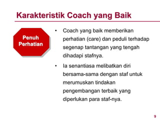 9www.rajapresentasi.com
Penuh
Perhatian
• Coach yang baik memberikan
perhatian (care) dan peduli terhadap
segenap tantangan yang tengah
dihadapi stafnya.
• Ia senantiasa melibatkan diri
bersama-sama dengan staf untuk
merumuskan tindakan
pengembangan terbaik yang
diperlukan para staf-nya.
Karakteristik Coach yang Baik
 