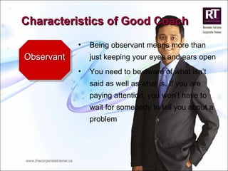 Observant Being observant means more than just keeping your eyes and ears open You need to be aware of what isn’t said as well as what is. If you are paying attention, you won’t have to wait for somebody to tell you about a problem Characteristics of Good Coach 