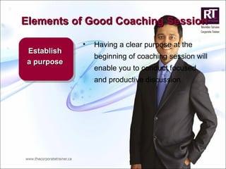 Elements of Good Coaching Session Establish a purpose Having a clear purpose at the beginning of coaching session will enable you to conduct focused and productive discussion  