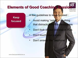 Elements of Good Coaching Session Keep focused A few guidelines to keep focused : Avoid making “noise” – anything that distracts from the atmosphere Don’t look at your desktop or PDA Don’t touch your papers Don’t answer the telephone 