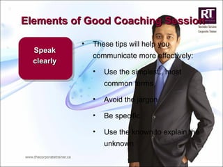 Elements of Good Coaching Session Speak clearly These tips will help you communicate more effectively: Use the simplest,  most common terms Avoid the jargon Be specific Use the known to explain the unknown 