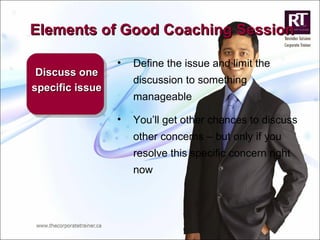 Elements of Good Coaching Session Discuss one specific issue Define the issue and limit the discussion to something manageable You’ll get other chances to discuss other concerns – but only if you resolve this specific concern right now 