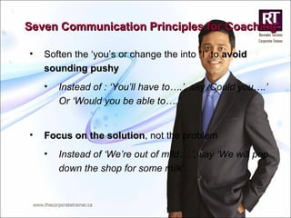 Seven Communication Principles for Coaching Soften the ‘you’s or change the into “I” to  avoid sounding pushy Instead of : ‘You’ll have to….’, say ‘Could you….’ Or ‘Would you be able to….’  Focus on the solution , not the problem Instead of ‘We’re out of mild….’, say ‘We will pop down the shop for some milk’. 
