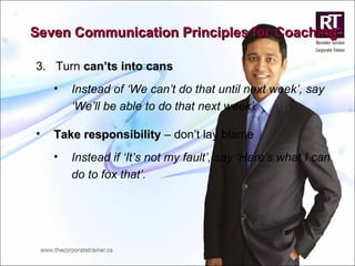 3.  Turn  can’ts into cans Instead of ‘We can’t do that until next week’, say ‘We’ll be able to do that next week’. Take responsibility  – don’t lay blame Instead if ‘It’s not my fault’, say ‘Here’s what I can do to fox that’. Seven Communication Principles for Coaching 