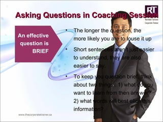 Asking Questions in Coaching Session An effective question is BRIEF The longer the question, the more likely you are to louse it up Short sentences aren’t just easier to understand, they are also easier to say.  To keep you question brief, think about two things : 1) what do you want to learn from then answer? 2) what words will best elicit this information? 