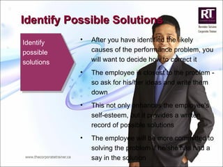 Identify possible solutions After you have identified the likely causes of the performance problem, you will want to decide how to correct it The employee is closest to the problem - so ask for his/her ideas and write them down This not only enhances the employee's self-esteem, but it provides a written record of possible solutions  The employee will be more committed to solving the problem if he/she has had a say in the solution  Identify Possible Solutions 