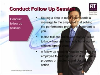 Conduct follow up session Setting a date to meet again sends a message to the employee that solving the performance problem is important to you It also tells the employee that you want to know how well he/she is handling the actions agreed upon A follow-up meeting enables you and the employee to get together to discuss any progress or problems and plan further action Conduct Follow Up Session 