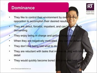 Dominance They like to control their environment by overcoming opposition to accomplish their desired results They are direct, forceful, impatient, and can be extremely demanding They enjoy being in charge and getting things done When they are negatively motivated, they can be defiant They don’t like being told what to do They are reluctant with tasks that involve dealing with lots of detail  They would quickly become bored with a routine task 