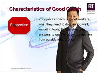 Supportive Your job as coach is to get workers what they need to do their job well, including tools, time, instruction, answers to questions, and protection from outside interference Characteristics of Good Coach 