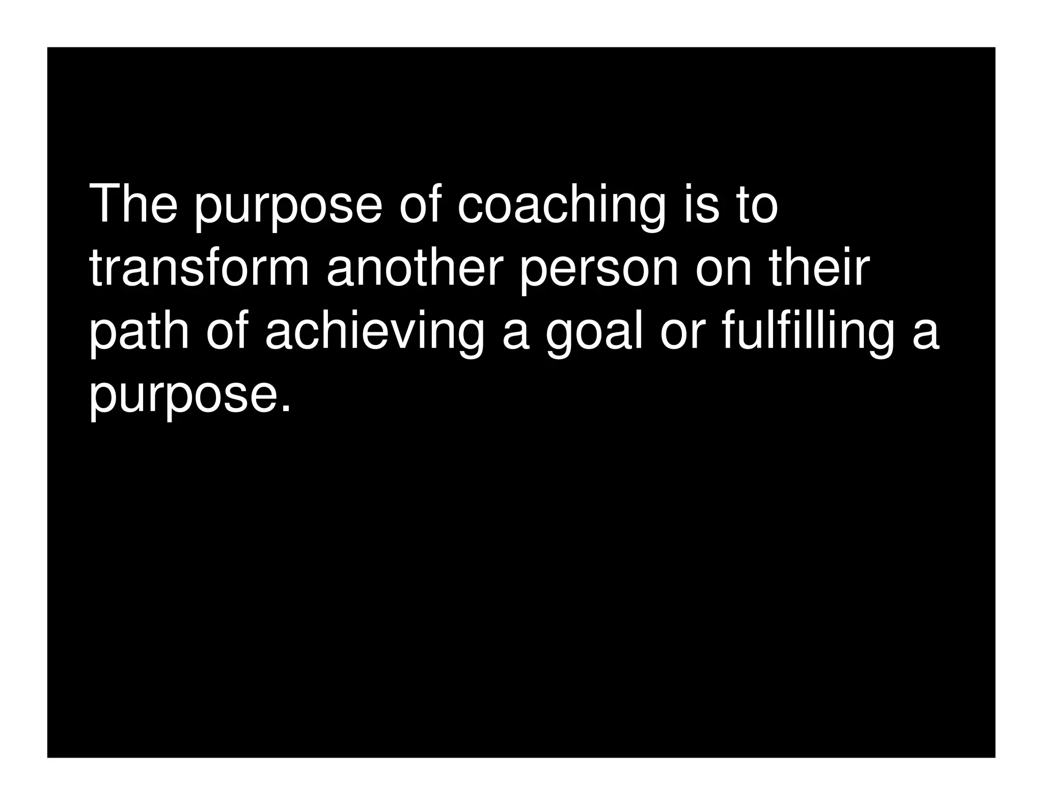 The purpose of coaching is to
transform another person on their
path of achieving a goal or fulfilling a
purpose.
 