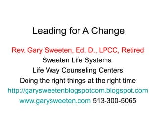 Leading for A Change Rev. Gary Sweeten, Ed. D., LPCC, Retired Sweeten Life Systems  Life Way Counseling Centers Doing the right things at the right time http://garysweetenblogspotcom.blogspot.com www.garysweeten.com  513-300-5065 
