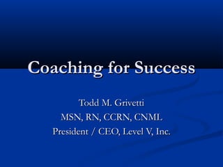 Coaching for SuccessCoaching for Success
Todd M. GrivettiTodd M. Grivetti
MSN, RN, CCRN, CNMLMSN, RN, CCRN, CNML
President / CEO, Level V, Inc.President / CEO, Level V, Inc.
 